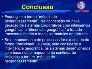 ConclusãoConclusão
● Esqueçam o termo “módulo de
geoprocessamento”. Na concepção da nova
geração de sistemas corporativos com inteligência
geográfica, a “dimensão geográfica” é tratada
transversalmente a todos os módulos do sistema.
● Se o mapeamento de processos for executado da
forma “tradicional”, ou seja, sem considerar a
inteligência geográfica, os sistemas desenvolvidos
com base neste mapeamento continuarão
limitados a ter um “módulo de
geoprocessamento”.
 
