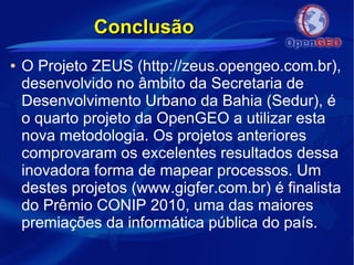 ConclusãoConclusão
● O Projeto ZEUS (http://zeus.opengeo.com.br),
desenvolvido no âmbito da Secretaria de
Desenvolvimento Urbano da Bahia (Sedur), é
o quarto projeto da OpenGEO a utilizar esta
nova metodologia. Os projetos anteriores
comprovaram os excelentes resultados dessa
inovadora forma de mapear processos. Um
destes projetos (www.gigfer.com.br) é finalista
do Prêmio CONIP 2010, uma das maiores
premiações da informática pública do país.
 