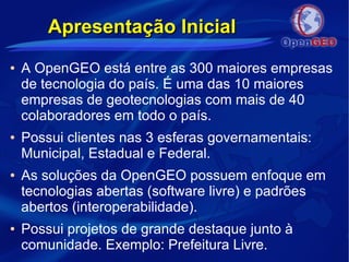 Apresentação InicialApresentação Inicial
● A OpenGEO está entre as 300 maiores empresas
de tecnologia do país. É uma das 10 maiores
empresas de geotecnologias com mais de 40
colaboradores em todo o país.
● Possui clientes nas 3 esferas governamentais:
Municipal, Estadual e Federal.
● As soluções da OpenGEO possuem enfoque em
tecnologias abertas (software livre) e padrões
abertos (interoperabilidade).
● Possui projetos de grande destaque junto à
comunidade. Exemplo: Prefeitura Livre.
 