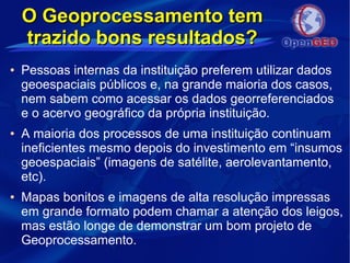 O Geoprocessamento temO Geoprocessamento tem
trazido bons resultados?trazido bons resultados?
● Pessoas internas da instituição preferem utilizar dados
geoespaciais públicos e, na grande maioria dos casos,
nem sabem como acessar os dados georreferenciados
e o acervo geográfico da própria instituição.
● A maioria dos processos de uma instituição continuam
ineficientes mesmo depois do investimento em “insumos
geoespaciais” (imagens de satélite, aerolevantamento,
etc).
● Mapas bonitos e imagens de alta resolução impressas
em grande formato podem chamar a atenção dos leigos,
mas estão longe de demonstrar um bom projeto de
Geoprocessamento.
 
