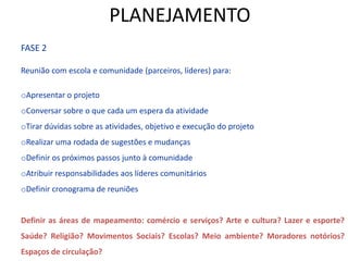 FASE 2
Reunião com escola e comunidade (parceiros, líderes) para:
oApresentar o projeto
oConversar sobre o que cada um espera da atividade
oTirar dúvidas sobre as atividades, objetivo e execução do projeto
oRealizar uma rodada de sugestões e mudanças
oDefinir os próximos passos junto à comunidade
oAtribuir responsabilidades aos líderes comunitários
oDefinir cronograma de reuniões
Definir as áreas de mapeamento: comércio e serviços? Arte e cultura? Lazer e esporte?
Saúde? Religião? Movimentos Sociais? Escolas? Meio ambiente? Moradores notórios?
Espaços de circulação?
PLANEJAMENTO
 