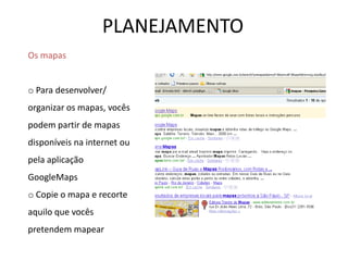 PLANEJAMENTO
Os mapas
o Para desenvolver/
organizar os mapas, vocês
podem partir de mapas
disponíveis na internet ou
pela aplicação
GoogleMaps
o Copie o mapa e recorte
aquilo que vocês
pretendem mapear
 