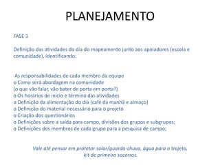 FASE 3
Definição das atividades do dia do mapeamento junto aos apoiadores (escola e
comunidade), identificando:
As responsabilidades de cada membro da equipe
o Como será abordagem na comunidade
(o que vão falar, vão bater de porta em porta?)
o Os horários de início e término das atividades
o Definição da alimentação do dia (café da manhã e almoço)
o Definição do material necessário para o projeto
o Criação dos questionários
o Definições sobre a saída para campo, divisões dos grupos e subgrupos;
o Definições dos membros de cada grupo para a pesquisa de campo;
Vale até pensar em protetor solar/guarda-chuva, água para o trajeto,
kit de primeiro socorros.
PLANEJAMENTO
 