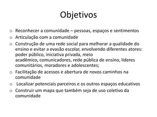 Objetivos
o Reconhecer a comunidade – pessoas, espaços e sentimentos
o Articulação com a comunidade
o Construção de uma rede social para melhorar a qualidade do
ensino e evitar a evasão escolar, envolvendo diferentes atores:
poder público, iniciativa privada, meio
acadêmico, comunicadores, rede pública de ensino, líderes
comunitários, moradores e adolescentes;
o Facilitação de acessos e abertura de novos caminhos na
comunidade
o Localizar potenciais parceiros e os outros espaços educativos
o Construir um mapa que também seja de uso coletivo da
comunidade
 