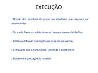 o Divisão dos membros do grupo nas atividades que precisam ser
desenvolvidas
o Se vocês fizerem crachás, é nessa hora que devem distribuí-los
o Saídas e definição dos trajetos da pesquisa em campo
o Entrevistas com a comunidade, utilizando o questionário
o Retorno e organização do material
EXECUÇÃO
 