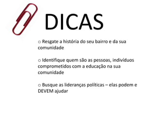 DICAS
o Resgate a história do seu bairro e da sua
comunidade
o Identifique quem são as pessoas, indivíduos
comprometidos com a educação na sua
comunidade
o Busque as lideranças políticas – elas podem e
DEVEM ajudar
 