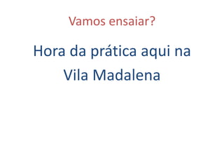 Vamos ensaiar?
Hora da prática aqui na
Vila Madalena
 