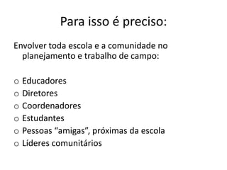 Para isso é preciso:
Envolver toda escola e a comunidade no
planejamento e trabalho de campo:
o Educadores
o Diretores
o Coordenadores
o Estudantes
o Pessoas “amigas”, próximas da escola
o Líderes comunitários
 