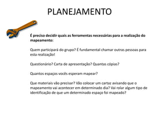 PLANEJAMENTO
É preciso decidir quais as ferramentas necessárias para a realização do
mapeamento:
Quem participará do grupo? É fundamental chamar outras pessoas para
esta realização!
Questionário? Carta de apresentação? Quantas cópias?
Quantos espaços vocês esperam mapear?
Que materiais vão precisar? Vão colocar um cartaz avisando que o
mapeamento vai acontecer em determinado dia? Vai rolar algum tipo de
identificação de que um determinado espaço foi mapeado?
 