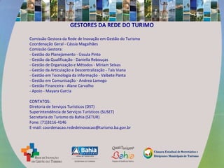 GESTORES DA REDE DO TURIMO
Comissão Gestora da Rede de Inovação em Gestão do Turismo
Coordenação Geral - Cássia Magalhães
Comissão Gestora:
- Gestão do Planejamento - Ússula Pinto
- Gestão da Qualificação - Daniella Rebouças
- Gestão de Organização e Métodos - Miriam Seixas
- Gestão da Articulação e Descentralização - Taís Viana
- Gestão em Tecnologia da Informação - Valbete Panta
- Gestão em Comunicação - Andrea Lamego
- Gestão Financeira - Alane Carvalho
- Apoio - Mayara Garcia
CONTATOS:
Diretoria de Serviços Turísticos (DST)
Superintendência de Serviços Turísticos (SUSET)
Secretaria do Turismo da Bahia (SETUR)
Fone: (71)3116-4146
E-mail: coordenacao.rededeinovacao@turismo.ba.gov.br
 