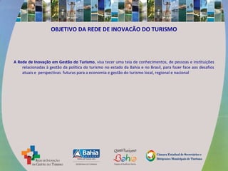 OBJETIVO DA REDE DE INOVACÃO DO TURISMO
A Rede de Inovação em Gestão do Turismo, visa tecer uma teia de conhecimentos, de pessoas e instituições
relacionadas à gestão da política do turismo no estado da Bahia e no Brasil, para fazer face aos desafios
atuais e perspectivas futuras para a economia e gestão do turismo local, regional e nacional
 