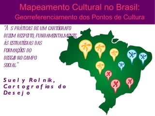 Mapeamento Cultural no Brasil:
     Georreferenciamento dos Pontos de Cultura
“A s práticas de um cartógrafo
dizem respeito, fundamentalmente,
às estratégias das
formações do
desej no campo
     o
social”

S u e l y R o l n ik ,
C a r t o g r a f ia s d o
De s e j o
 