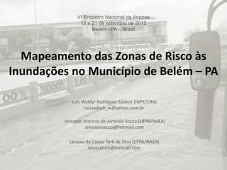 VI Encontro Nacional da Anppas
18 a 21 de setembro de 2012
Belém - PA – Brasil

Mapeamento das Zonas de Risco às
Inundações no Município de Belém – PA
Luis Waldyr Rodrigues Sadeck (INPE/CRA)
luissadeck_w@yahoo.com.br
Arlesson Antonio de Almeida Souza (UFPA/NAEA)
arlessonsouza@hotmail.com

Laryssa de Cássia Tork da Silva (UFPA/NAEA)
laryssatork@hotmail.com

 
