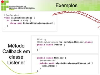 Exemplos
@PrePersist
void validateCreate() {
  if (idade > 130) {
    throw new IllegalStateException();
  }
}



                        @Entity
                        @EntityListeners(br.cefetpi.Monitor.class)

  Método                public class Pessoa {
                         ...

Callback em             }


  classe                public class Monitor {
                          @PostPersist
 Listener                 public void alertaNovaPessoa(Pessoa p) {
                            emailRH(p);
                          }
                        }
 