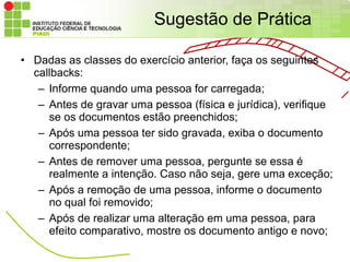 Sugestão de Prática

• Dadas as classes do exercício anterior, faça os seguintes
  callbacks:
   – Informe quando uma pessoa for carregada;
   – Antes de gravar uma pessoa (física e jurídica), verifique
     se os documentos estão preenchidos;
   – Após uma pessoa ter sido gravada, exiba o documento
     correspondente;
   – Antes de remover uma pessoa, pergunte se essa é
     realmente a intenção. Caso não seja, gere uma exceção;
   – Após a remoção de uma pessoa, informe o documento
     no qual foi removido;
   – Após de realizar uma alteração em uma pessoa, para
     efeito comparativo, mostre os documento antigo e novo;
 