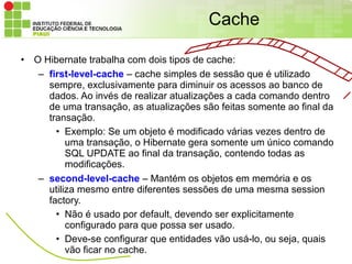 Cache

•   O Hibernate trabalha com dois tipos de cache:
     – first-level-cache – cache simples de sessão que é utilizado
       sempre, exclusivamente para diminuir os acessos ao banco de
       dados. Ao invés de realizar atualizações a cada comando dentro
       de uma transação, as atualizações são feitas somente ao final da
       transação.
         • Exemplo: Se um objeto é modificado várias vezes dentro de
            uma transação, o Hibernate gera somente um único comando
            SQL UPDATE ao final da transação, contendo todas as
            modificações.
     – second-level-cache – Mantém os objetos em memória e os
       utiliza mesmo entre diferentes sessões de uma mesma session
       factory.
         • Não é usado por default, devendo ser explicitamente
            configurado para que possa ser usado.
         • Deve-se configurar que entidades vão usá-lo, ou seja, quais
            vão ficar no cache.
 