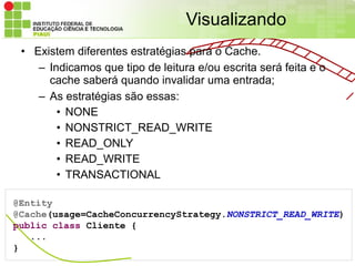 Visualizando
 • Existem diferentes estratégias para o Cache.
    – Indicamos que tipo de leitura e/ou escrita será feita e o
      cache saberá quando invalidar uma entrada;
    – As estratégias são essas:
        • NONE
        • NONSTRICT_READ_WRITE
        • READ_ONLY
        • READ_WRITE
        • TRANSACTIONAL

@Entity
@Cache(usage=CacheConcurrencyStrategy.NONSTRICT_READ_WRITE)
public class Cliente {
   ...
}
 