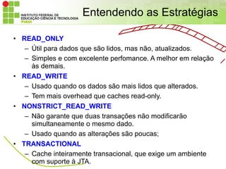 Entendendo as Estratégias

• READ_ONLY
   – Útil para dados que são lidos, mas não, atualizados.
   – Simples e com excelente perfomance. A melhor em relação
     às demais.
• READ_WRITE
   – Usado quando os dados são mais lidos que alterados.
   – Tem mais overhead que caches read-only.
• NONSTRICT_READ_WRITE
   – Não garante que duas transações não modificarão
     simultaneamente o mesmo dado.
   – Usado quando as alterações são poucas;
• TRANSACTIONAL
   – Cache inteiramente transacional, que exige um ambiente
     com suporte à JTA.
 