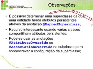 Observações

• É possível determinar uma superclasse da qual
  uma entidade herda atributos persistentes
  através da anotação @MappedSuperclass;
• Recurso interessante quando várias classes
  compartilham atributos persistentes;
• Pode-se usar as anotações
  @AttributeOverride ou
  @AssociationOverride na subclasse para
  sobrescrever a configuração da superclasse;
 