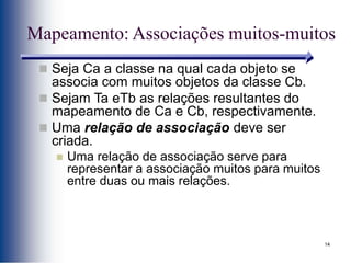 14
Mapeamento: Associações muitos-muitos
 Seja Ca a classe na qual cada objeto se
associa com muitos objetos da classe Cb.
 Sejam Ta eTb as relações resultantes do
mapeamento de Ca e Cb, respectivamente.
 Uma relação de associação deve ser
criada.
 Uma relação de associação serve para
representar a associação muitos para muitos
entre duas ou mais relações.
 