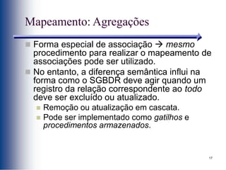 17
Mapeamento: Agregações
 Forma especial de associação  mesmo
procedimento para realizar o mapeamento de
associações pode ser utilizado.
 No entanto, a diferença semântica influi na
forma como o SGBDR deve agir quando um
registro da relação correspondente ao todo
deve ser excluído ou atualizado.
 Remoção ou atualização em cascata.
 Pode ser implementado como gatilhos e
procedimentos armazenados.
 