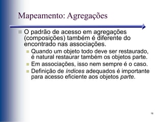 18
Mapeamento: Agregações
 O padrão de acesso em agregações
(composições) também é diferente do
encontrado nas associações.
 Quando um objeto todo deve ser restaurado,
é natural restaurar também os objetos parte.
 Em associações, isso nem sempre é o caso.
 Definição de índices adequados é importante
para acesso eficiente aos objetos parte.
 