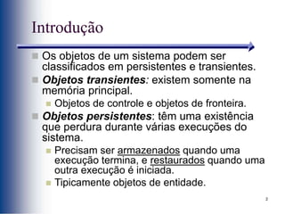 2
Introdução
 Os objetos de um sistema podem ser
classificados em persistentes e transientes.
 Objetos transientes: existem somente na
memória principal.
 Objetos de controle e objetos de fronteira.
 Objetos persistentes: têm uma existência
que perdura durante várias execuções do
sistema.
 Precisam ser armazenados quando uma
execução termina, e restaurados quando uma
outra execução é iniciada.
 Tipicamente objetos de entidade.
 