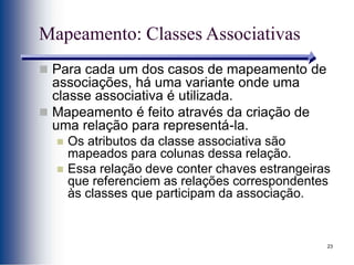 23
Mapeamento: Classes Associativas
 Para cada um dos casos de mapeamento de
associações, há uma variante onde uma
classe associativa é utilizada.
 Mapeamento é feito através da criação de
uma relação para representá-la.
 Os atributos da classe associativa são
mapeados para colunas dessa relação.
 Essa relação deve conter chaves estrangeiras
que referenciem as relações correspondentes
às classes que participam da associação.
 