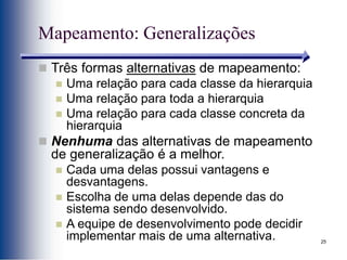 25
Mapeamento: Generalizações
 Três formas alternativas de mapeamento:
 Uma relação para cada classe da hierarquia
 Uma relação para toda a hierarquia
 Uma relação para cada classe concreta da
hierarquia
 Nenhuma das alternativas de mapeamento
de generalização é a melhor.
 Cada uma delas possui vantagens e
desvantagens.
 Escolha de uma delas depende das do
sistema sendo desenvolvido.
 A equipe de desenvolvimento pode decidir
implementar mais de uma alternativa.
 