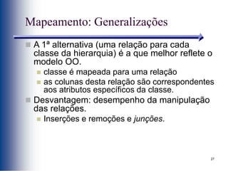 27
Mapeamento: Generalizações
 A 1ª alternativa (uma relação para cada
classe da hierarquia) é a que melhor reflete o
modelo OO.
 classe é mapeada para uma relação
 as colunas desta relação são correspondentes
aos atributos específicos da classe.
 Desvantagem: desempenho da manipulação
das relações.
 Inserções e remoções e junções.
 