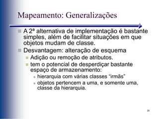 28
Mapeamento: Generalizações
 A 2ª alternativa de implementação é bastante
simples, além de facilitar situações em que
objetos mudam de classe.
 Desvantagem: alteração de esquema
 Adição ou remoção de atributos.
 tem o potencial de desperdiçar bastante
espaço de armazenamento:
 hierarquia com várias classes “irmãs”
 objetos pertencem a uma, e somente uma,
classe da hierarquia.
 