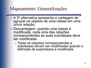 29
Mapeamento: Generalizações
 A 3ª alternativa apresenta a vantagem de
agrupar os objetos de uma classe em uma
única relação.
 Desvantagem: quando uma classe é
modificada, cada uma das relações
correspondentes as suas subclasses deve
ser modificada.
 Todas as relações correspondentes a
subclasses devem ser modificadas quando a
definição da superclasse é modificada.
 