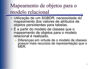 3
Mapeamento de objetos para o
modelo relacional
 Utilização de um SGBDR: necessidade do
mapeamento dos valores de atributos de
objetos persistentes para tabelas.
 É a partir do modelo de classes que o
mapeamento de objetos para o modelo
relacional é realizado.
 Diferenças em virtude de o modelo de classes
possuir mais recursos de representação que o
MER.
 