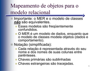 4
Mapeamento de objetos para o
modelo relacional
 Importante: o MER e o modelo de classes
não são equivalentes.
 Esses modelos são freqüentemente
confundidos.
 O MER é um modelo de dados, enquanto que
o modelo de classes modela objetos (dados e
comportamento).
 Notação (simplificada):
 Cada relação é representada através do seu
nome e dos nomes de suas colunas entre
parênteses.
 Chaves primárias são sublinhadas
 Chaves estrangeiras são tracejadas.
 