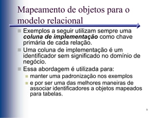 5
Mapeamento de objetos para o
modelo relacional
 Exemplos a seguir utilizam sempre uma
coluna de implementação como chave
primária de cada relação.
 Uma coluna de implementação é um
identificador sem significado no domínio de
negócio.
 Essa abordagem é utilizada para:
 manter uma padronização nos exemplos
 e por ser uma das melhores maneiras de
associar identificadores a objetos mapeados
para tabelas.
 