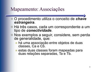 8
Mapeamento: Associações
 O procedimento utiliza o conceito de chave
estrangeira.
 Há três casos, cada um correspondente a um
tipo de conectividade.
 Nos exemplos a seguir, considere, sem perda
de generalidade, que:
 há uma associação entre objetos de duas
classes, Ca e Cb.
 estas duas classes foram mapeadas para
duas relações separadas, Ta e Tb.
 