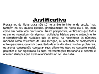 Justificativa
Precisamos da Matemática não só no ambiente interno da escola, mas
também no seu mundo externo, principalmente no nosso dia a dia, bem
como em nossa vida profissional. Nesta perspectiva, verificamos que todos
os alunos necessitam de algumas habilidades básicas para o entendimento
e compreensão da realidade que os cerca. Ao reconhecer os números
racionais como resultados de uma medição, ou resultado de comparações
entre grandezas, ou ainda o resultado de uma divisão e resolver problemas,
os alunos conseguirão comparar seus diferentes usos no contexto social,
perceber e dar significado às suas representações fracionária e decimal e
analisar situações que estão relacionadas no seu dia-a-dia.
 