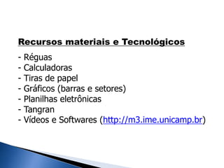 Recursos materiais e Tecnológicos
- Réguas
- Calculadoras
- Tiras de papel
- Gráficos (barras e setores)
- Planilhas eletrônicas
- Tangran
- Vídeos e Softwares (http://m3.ime.unicamp.br)
 