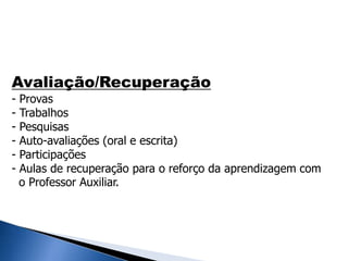 Avaliação/Recuperação
- Provas
- Trabalhos
- Pesquisas
- Auto-avaliações (oral e escrita)
- Participações
- Aulas de recuperação para o reforço da aprendizagem com
o Professor Auxiliar.
 
