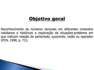 Objetivo geral
Reconhecimento de números racionais em diferentes contextos
cotidianos e históricos e exploração de situações-problema em
que indicam relação de parte/todo, quociente, razão ou operador
(PCN, 1998, p. 71);
 