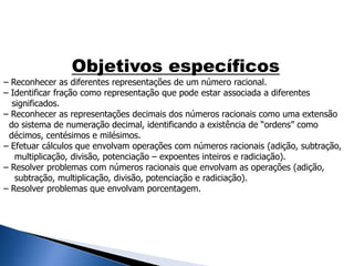Objetivos específicos
– Reconhecer as diferentes representações de um número racional.
– Identificar fração como representação que pode estar associada a diferentes
significados.
– Reconhecer as representações decimais dos números racionais como uma extensão
do sistema de numeração decimal, identificando a existência de “ordens” como
décimos, centésimos e milésimos.
– Efetuar cálculos que envolvam operações com números racionais (adição, subtração,
multiplicação, divisão, potenciação – expoentes inteiros e radiciação).
– Resolver problemas com números racionais que envolvam as operações (adição,
subtração, multiplicação, divisão, potenciação e radiciação).
– Resolver problemas que envolvam porcentagem.
 