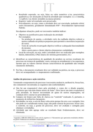 IT
I.T. Consultoria e Treinamento S/S Ltda.
Residencial Euclides Figueiredo, Rua C nº 9 - 66.620-740 – Belém/PA
(91)99233-6653 ivanojal@gmail.com tojalconsultoria ivantojal ivantojal
• Resultado esperado, ou seja, faixa ou valor numérico e/ou característica
qualitativa a ser alcançado ao final da atividade (por exemplos: 12 a 13mmHg,
5,5≤pH≤6,5 ou cliente atendido ou massa pronta);
• Registro2
onde tal resultado será preservado;
• Procedimento, ou seja, como a atividade deve ser executada, podendo referir
outro documento, geralmente denominado POP – Procedimento Operacional
Padrão;
Em algumas situações, pode ser necessário também indicar:
• Objetivo ou justificativa para realização da atividade
Por exemplos:
 Na produção de queijo, a atividade corte da coalhada objetiva reduzir a
massa coalhada em pedaços pequenos para permitir a mexedura (separação
do soro);
 Teste de cartucho recarregado objetiva verificar a adequada funcionalidade
do mesmo;
 Abrir a porta para o cliente objetiva demonstrar cordialidade;
• Local de execução, ou seja, onde a atividade deve ser realizada (por exemplos:
balcão, laboratório, CPlus (marca de sistema gerenciador), etc.)
e) Identificar as características de qualidade do produto ou serviço resultante do
processo em termos de qualidade, custo, entrega ou atendimento e/ou segurança,
mesmo que os valores (metas) dessas características da qualidade não estejam
claramente definidos.
f) Por fim, o documento resultante deve ser validado na prática, ou seja, o processo
deve ser acompanhado e o mapeamento confirmado.
Análise do processo e ação corretiva
Terminado o mapeamento do processo é necessário analisá-lo, melhorá-lo. Nessa fase,
são comumente encontradas as seguintes não-conformidades:
a) Não há um responsável claro pela atividade e, como diz o ditado popular,
“cachorro que tem dois donos morre de fome”. Deve haver um único responsável
pela atividade. Se houver necessidade de apoio de outros empregados, tal
condição deve constar no procedimento.
b) Campos em branco por falta de clareza no “controle” realizado. É, portanto, o
momento de defini-los claramente.
c) Retrabalho, ou seja, a seta de fluxo volta atrás porque há erro a ser corrigido. Erro
não pode ser considerado rotina. Logo, não pode constar do processo. Nesse caso,
o controle, ou seja, a gestão do processo, deve ser avaliada e corrigida para
eliminar o retrabalho.
d) Atividade que não agrega valor ao resultado final. Evidentemente, deve ser
eliminada.
2
Segundo a NBR ISO 9000:2015 item 3.8.10, registro é o “documento que apresenta resultados obtidos
ou provê evidencias de atividades realizadas”.
 