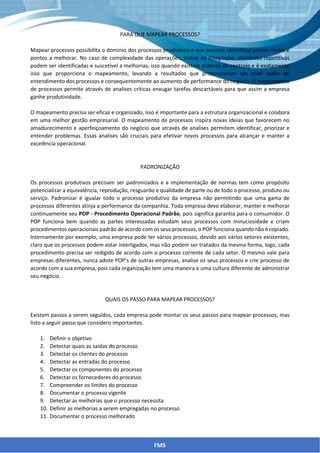 PARA QUE MAPEAR PROCESSOS?
Mapear processos possibilita o domínio dos processos produtivos o que permite identificar pontos fortes e
pontos a melhorar. No caso de complexidade das operações, hiatos na integração, atividades repetitivas
podem ser identificadas e suscetível a melhorias, isso quando existem práticas de controle e é exatamente
isso que proporciona o mapeamento, levando a resultados que proporcionam um nível maior de
entendimento dos processos e consequentemente ao aumento de performance do negócio. O mapeamento
de processos permite através de analises críticas enxugar tarefas descartáveis para que assim a empresa
ganhe produtividade.
O mapeamento precisa ser eficaz e organizado, isso é importante para a estrutura organizacional e colabora
em uma melhor gestão empresarial. O mapeamento de processos inspira novas ideias que favorecem no
amadurecimento e aperfeiçoamento do negócio que através de analises permitem identificar, priorizar e
entender problemas. Essas analises são cruciais para efetivar novos processos para alcançar e manter a
excelência operacional.
PADRONIZAÇÃO
Os processos produtivos precisam ser padronizados e a implementação de normas tem como propósito
potencializar a equivalência, reprodução, resguardo e qualidade de parte ou de todo o processo, produto ou
serviço. Padronizar é igualar todo o processo produtivo da empresa não permitindo que uma gama de
processos diferentes atinja a performance da companhia. Toda empresa deve elaborar, manter e melhorar
continuamente seu POP - Procedimento Operacional Padrão, pois significa garantia para o consumidor. O
POP funciona bem quando as partes interessadas estudam seus processos com minuciosidade e criam
procedimentos operacionais padrão de acordo com os seus processos, o POP funciona quando não é copiado.
Internamente por exemplo, uma empresa pode ter vários processos, devido aos vários setores existentes,
claro que os processos podem estar interligados, mas não podem ser tratados da mesma forma, logo, cada
procedimento precisa ser redigido de acordo com o processo corrente de cada setor. O mesmo vale para
empresas diferentes, nunca adote POP’s de outras empresas, analise os seus processos e crie processo de
acordo com a sua empresa, pois cada organização tem uma maneira e uma cultura diferente de administrar
seu negócio.
QUAIS OS PASSO PARA MAPEAR PROCESSOS?
Existem passos a serem seguidos, cada empresa pode montar os seus passos para mapear processos, mas
listo a seguir passo que considero importantes.
1. Definir o objetivo
2. Detectar quais as saídas do processo
3. Detectar os clientes do processo
4. Detectar as entradas do processo
5. Detectar os componentes do processo
6. Detectar os fornecedores do processo
7. Compreender os limites do processo
8. Documentar o processo vigente
9. Detectar as melhorias que o processo necessita
10. Definir as melhorias a serem empregadas no processo
11. Documentar o processo melhorado
FMS
 