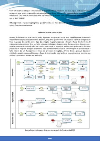 Chek-list devem se adequar a necessidade do mapeamento de processos, por isso, alguns poderão ter várias
perguntas para serem respondidas, as respostas poderão ser sim ou não, ou poderão ter respostas mais
elaboradas. Uma lista de verificação deve ser elaborada de acordo com o processo que será mapeado e o
que se quer mapear.
O fluxograma é a representação gráfica que demonstra por meio de símbolos geométricos interconectados
todo o fluxo de uma atividade.
FERRAMENTAS E ABORDAGEM
Através de ferramentas BPM como o bizagi, é possível modelar processos, aliás, modelagem de processos e
mapeamento de processos são termos distintos, enquanto que modelar um processo é efetuar o registro do
fluxo mapeado de acordo com o tipo de notação, mapear processos é traçar o fluxo de atividades. O
mapeamento de processo deve ser feito antes da modelagem de processos. O mapeamento de processo é
uma ferramenta de comunicação que colabora para que as empresas tenham uma visão macro dos seus
processos de negócio, de apoio e controle. Após o mapeamento inicia-se a modelagem de processo que é
feita através de um fluxograma ou mapa do processo do negócio, através disso é possível descrever
atividades, papéis, responsabilidades e fluxo de informação. Isso facilita o entendimento e permite que
analises consistentes possam ser realizadas.
Exemplo de modelagem de processos através de ferramenta BPM
FMS
 