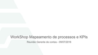WorkShop Mapeamento de processos e KPIs
Reunião Gerente de contas - 09/07/2018
 