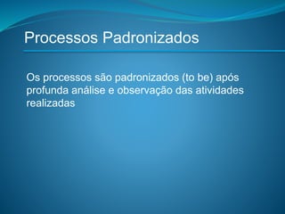 Processos Padronizados
Os processos são padronizados (to be) após
profunda análise e observação das atividades
realizadas
 