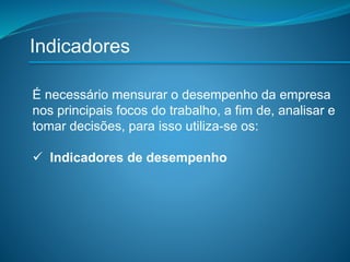 Indicadores
É necessário mensurar o desempenho da empresa
nos principais focos do trabalho, a fim de, analisar e
tomar decisões, para isso utiliza-se os:
 Indicadores de desempenho
 