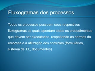 Fluxogramas dos processos
Todos os processos possuem seus respectivos
fluxogramas os quais apontam todos os procedimentos
que devem ser executados, respeitando as normas da
empresa e a utilização dos controles (formulários,
sistema de T.I., documentos)
 