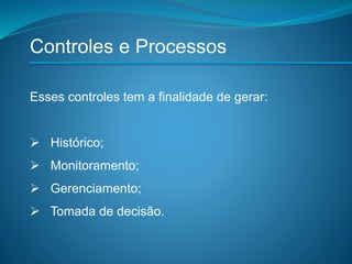 Controles e Processos
Esses controles tem a finalidade de gerar:
 Histórico;
 Monitoramento;
 Gerenciamento;
 Tomada de decisão.
 