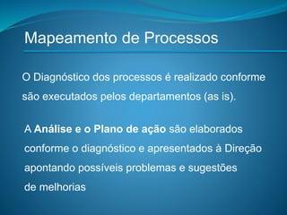 O Diagnóstico dos processos é realizado conforme
são executados pelos departamentos (as is).
A Análise e o Plano de ação são elaborados
conforme o diagnóstico e apresentados à Direção
apontando possíveis problemas e sugestões
de melhorias
Mapeamento de Processos
 